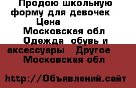 Продою школьную форму для девочек  › Цена ­ 1 500 - Московская обл. Одежда, обувь и аксессуары » Другое   . Московская обл.